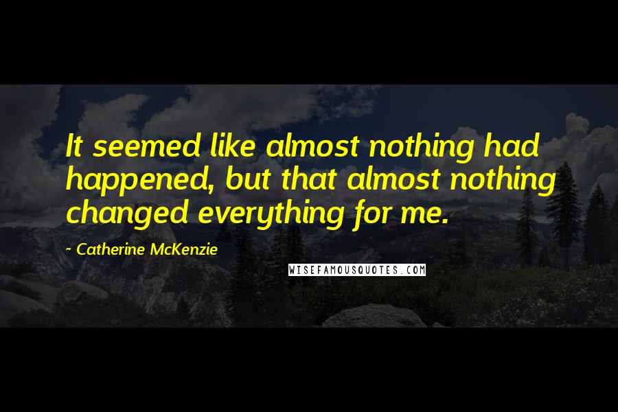 Catherine McKenzie quotes: It seemed like almost nothing had happened, but that almost nothing changed everything for me.