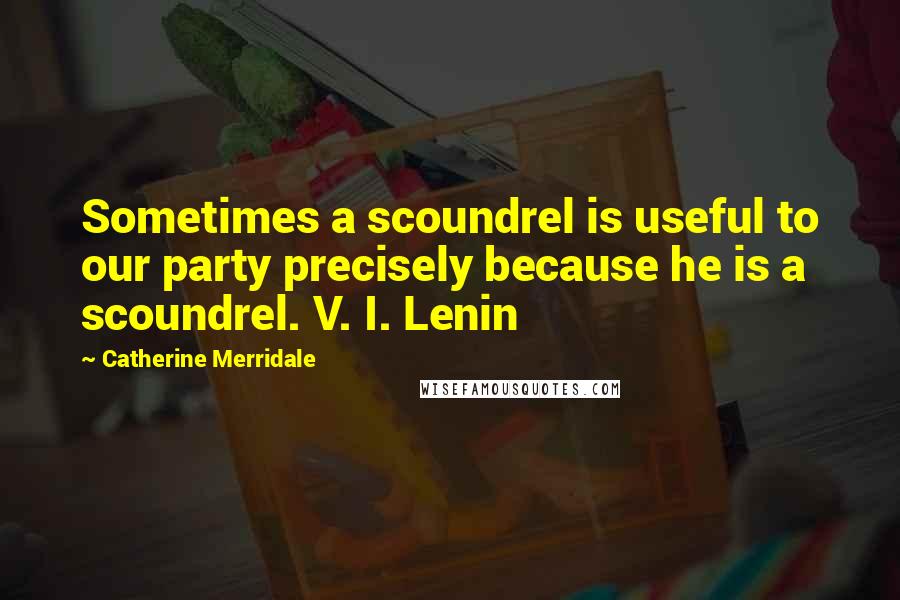 Catherine Merridale quotes: Sometimes a scoundrel is useful to our party precisely because he is a scoundrel. V. I. Lenin