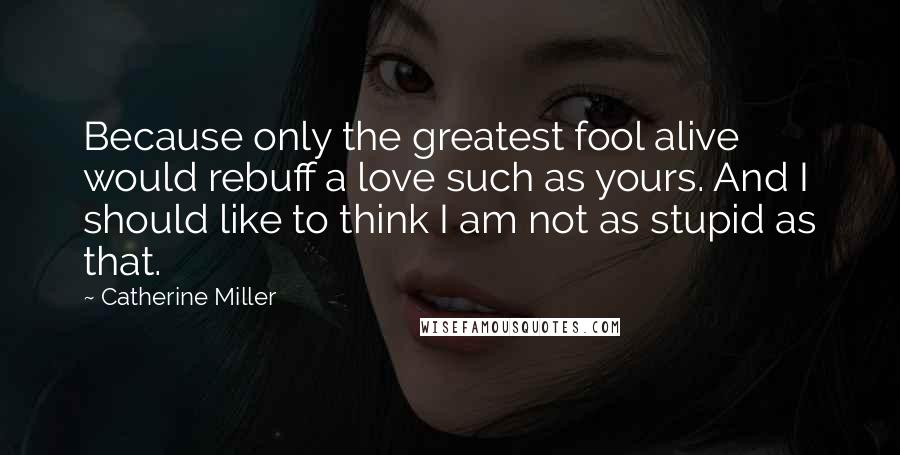Catherine Miller quotes: Because only the greatest fool alive would rebuff a love such as yours. And I should like to think I am not as stupid as that. Catherine Miller quotes: Because only the greatest fool alive would rebuff a love such as yours. And I should like to think I am not as stupid as that.