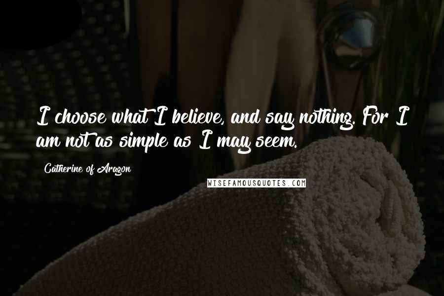 Catherine Of Aragon quotes: I choose what I believe, and say nothing. For I am not as simple as I may seem.