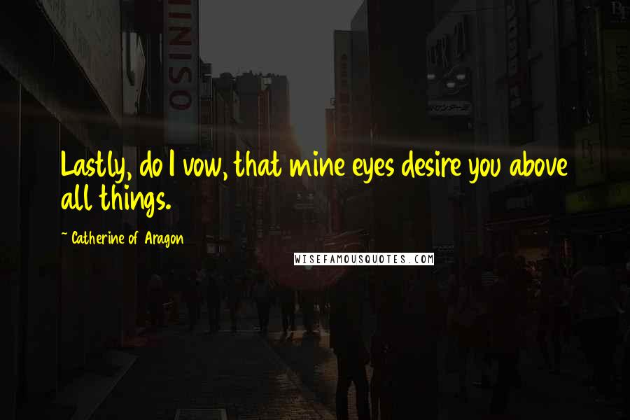 Catherine Of Aragon quotes: Lastly, do I vow, that mine eyes desire you above all things.