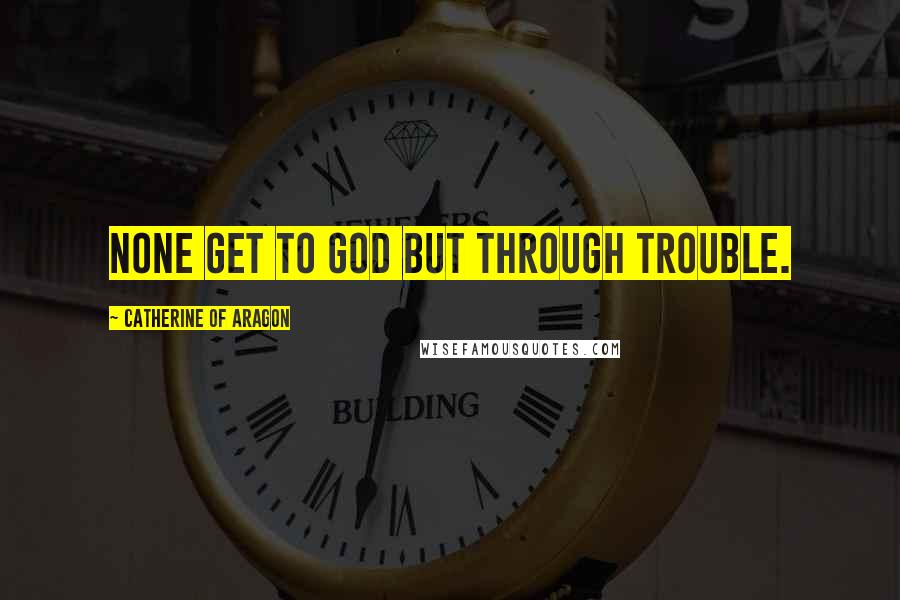 Catherine Of Aragon quotes: None get to God but through trouble.
