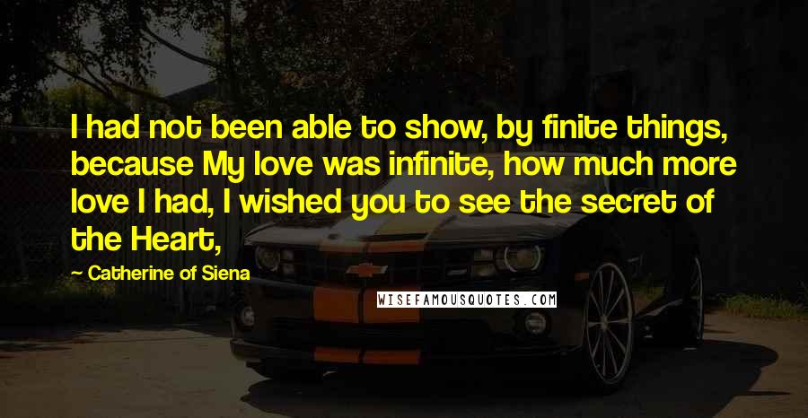 Catherine Of Siena quotes: I had not been able to show, by finite things, because My love was infinite, how much more love I had, I wished you to see the secret of the