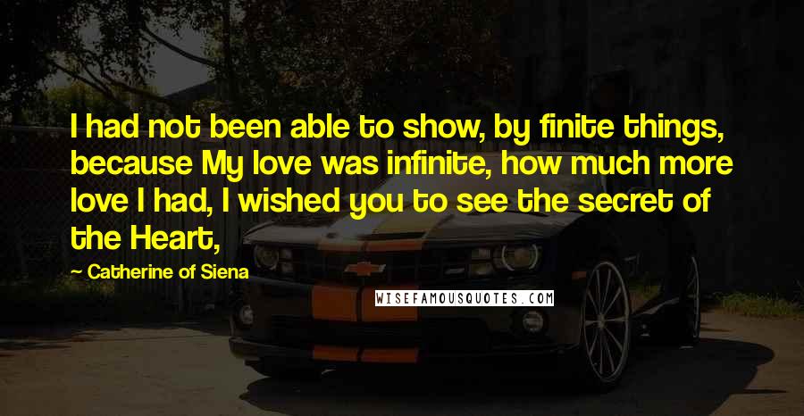 Catherine Of Siena quotes: I had not been able to show, by finite things, because My love was infinite, how much more love I had, I wished you to see the secret of the Catherine Of Siena quotes: I had not been able to show, by finite things, because My love was infinite, how much more love I had, I wished you to see the secret of the