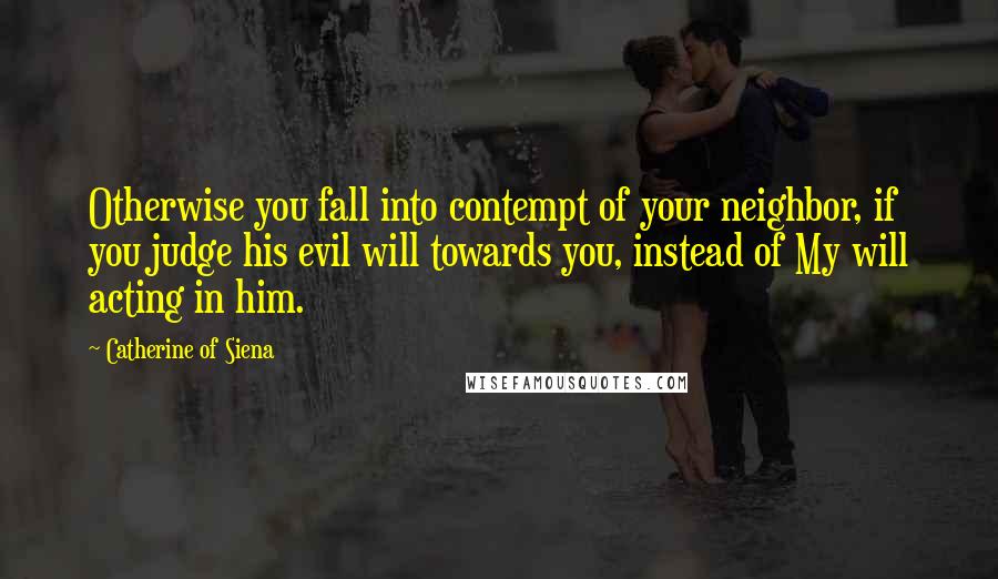 Catherine Of Siena quotes: Otherwise you fall into contempt of your neighbor, if you judge his evil will towards you, instead of My will acting in him.