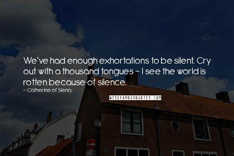 Catherine Of Siena quotes: We've had enough exhortations to be silent. Cry out with a thousand tongues - I see the world is rotten because of silence.