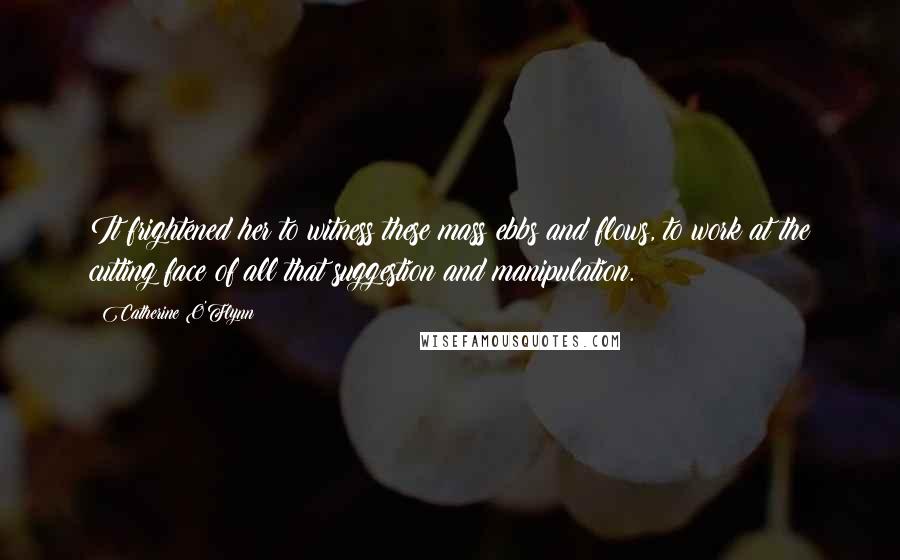 Catherine O'Flynn quotes: It frightened her to witness these mass ebbs and flows, to work at the cutting face of all that suggestion and manipulation. Catherine O'Flynn quotes: It frightened her to witness these mass ebbs and flows, to work at the cutting face of all that suggestion and manipulation.