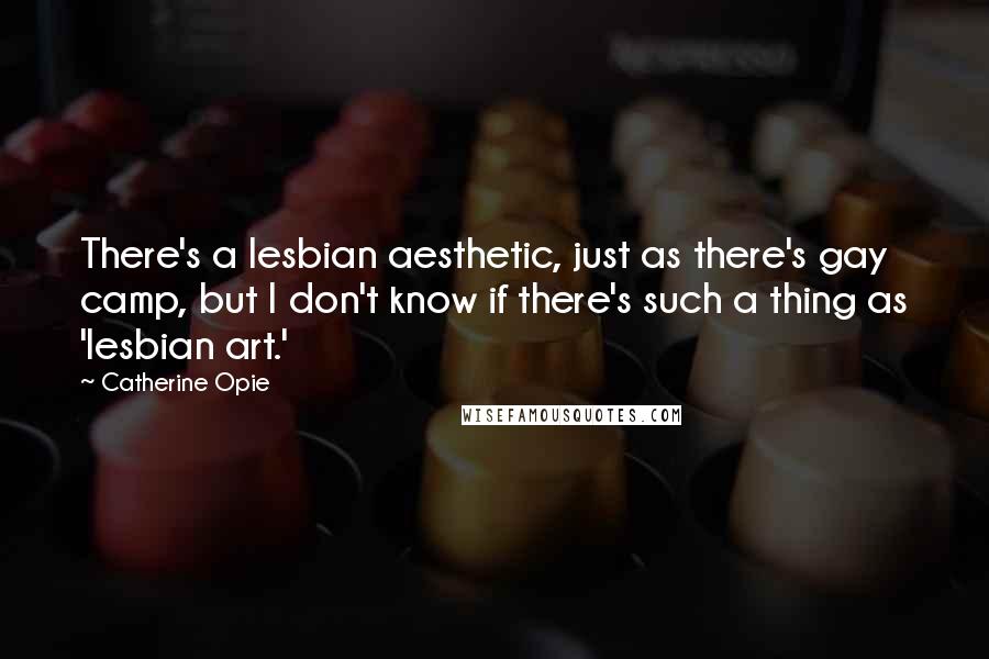 Catherine Opie quotes: There's a lesbian aesthetic, just as there's gay camp, but I don't know if there's such a thing as 'lesbian art.'