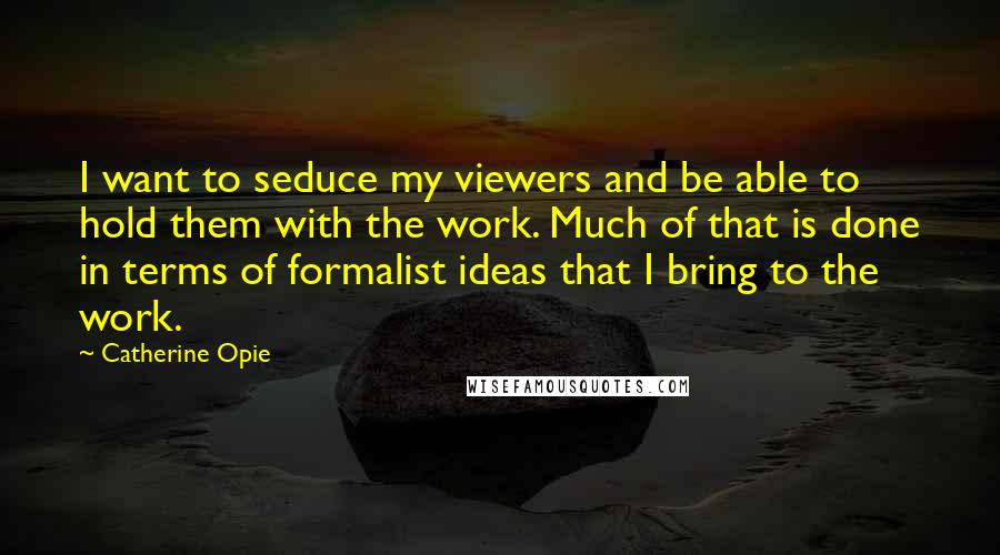 Catherine Opie quotes: I want to seduce my viewers and be able to hold them with the work. Much of that is done in terms of formalist ideas that I bring to the