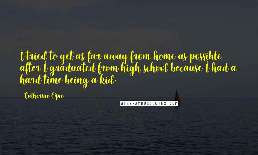 Catherine Opie quotes: I tried to get as far away from home as possible after I graduated from high school because I had a hard time being a kid. Catherine Opie quotes: I tried to get as far away from home as possible after I graduated from high school because I had a hard time being a kid.