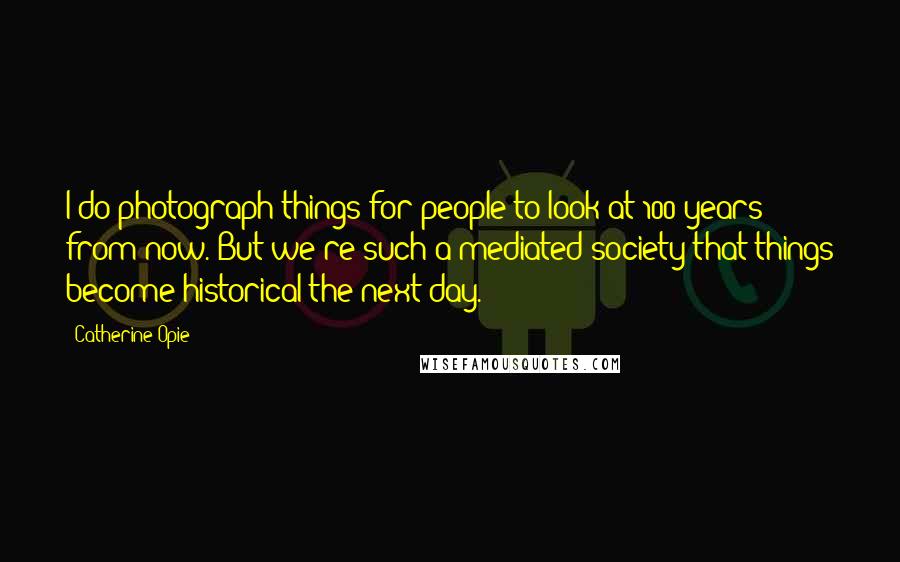 Catherine Opie quotes: I do photograph things for people to look at 100 years from now. But we're such a mediated society that things become historical the next day. Catherine Opie quotes: I do photograph things for people to look at 100 years from now. But we're such a mediated society that things become historical the next day.