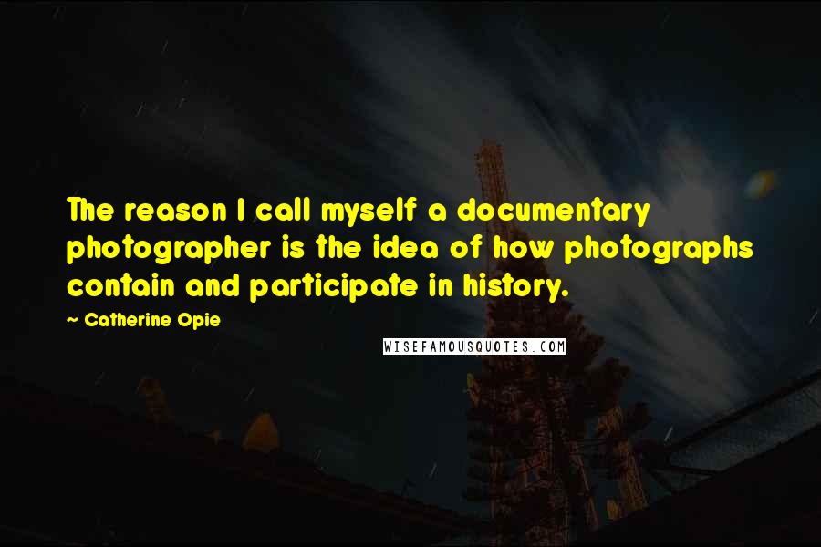 Catherine Opie quotes: The reason I call myself a documentary photographer is the idea of how photographs contain and participate in history.
