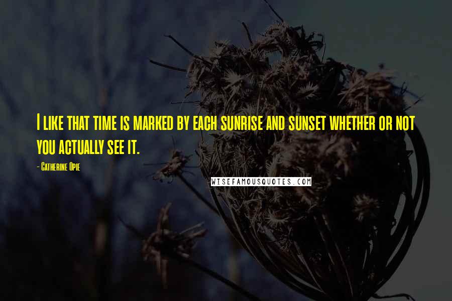 Catherine Opie quotes: I like that time is marked by each sunrise and sunset whether or not you actually see it.