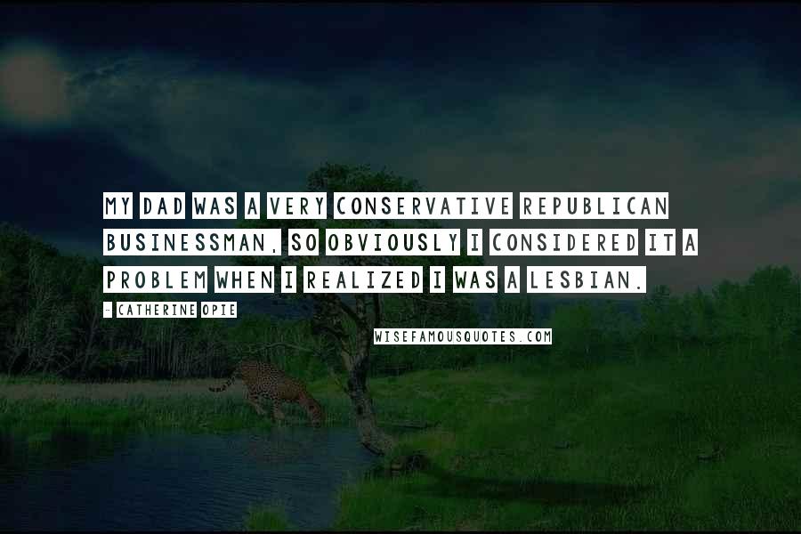 Catherine Opie quotes: My dad was a very conservative Republican businessman, so obviously I considered it a problem when I realized I was a lesbian.