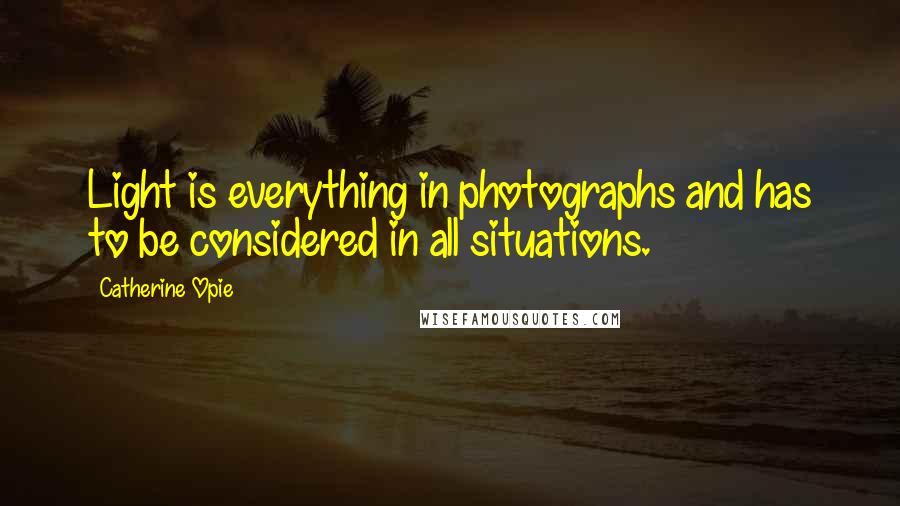 Catherine Opie quotes: Light is everything in photographs and has to be considered in all situations.