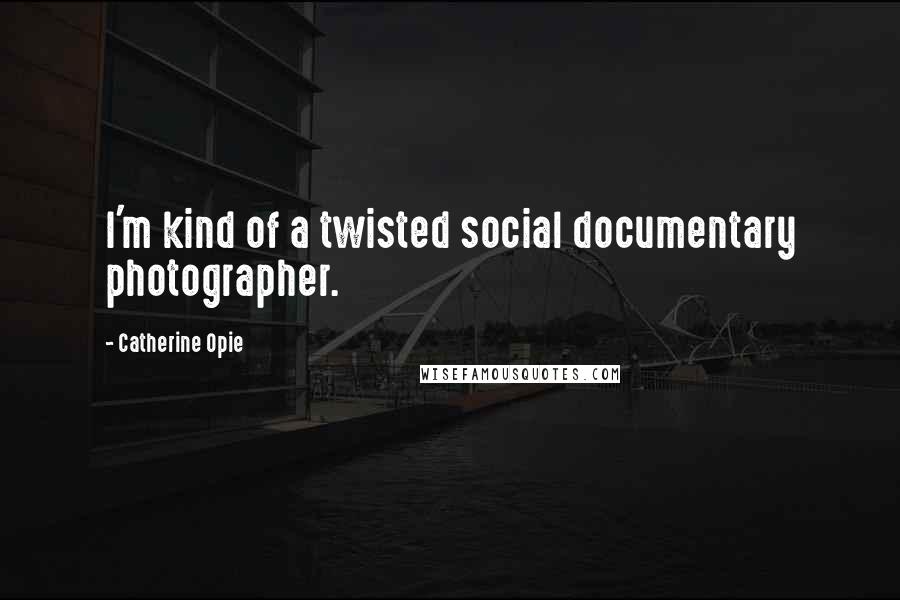 Catherine Opie quotes: I'm kind of a twisted social documentary photographer.