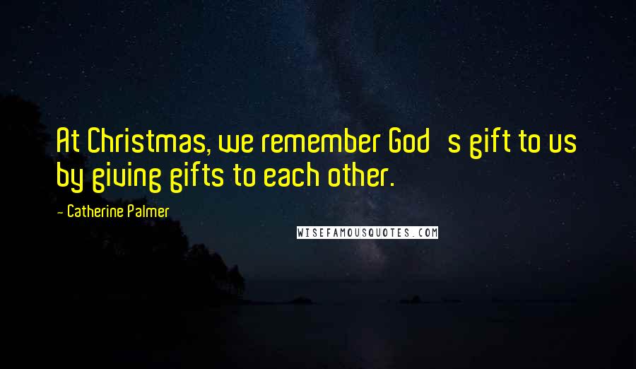 Catherine Palmer quotes: At Christmas, we remember God's gift to us by giving gifts to each other.