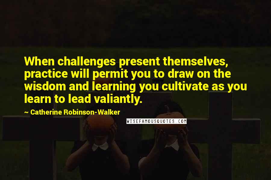 Catherine Robinson-Walker quotes: When challenges present themselves, practice will permit you to draw on the wisdom and learning you cultivate as you learn to lead valiantly. Catherine Robinson-Walker quotes: When challenges present themselves, practice will permit you to draw on the wisdom and learning you cultivate as you learn to lead valiantly.