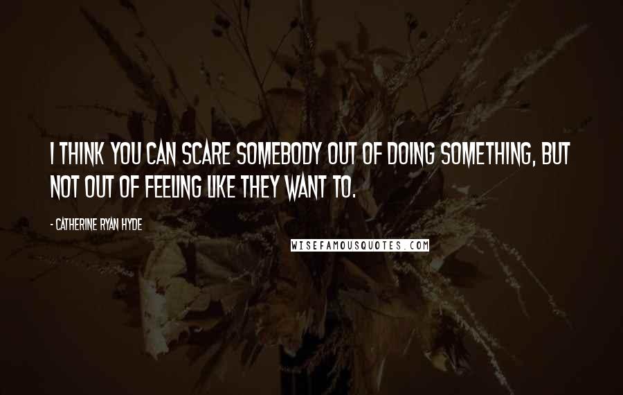 Catherine Ryan Hyde quotes: I think you can scare somebody out of doing something, but not out of feeling like they want to.