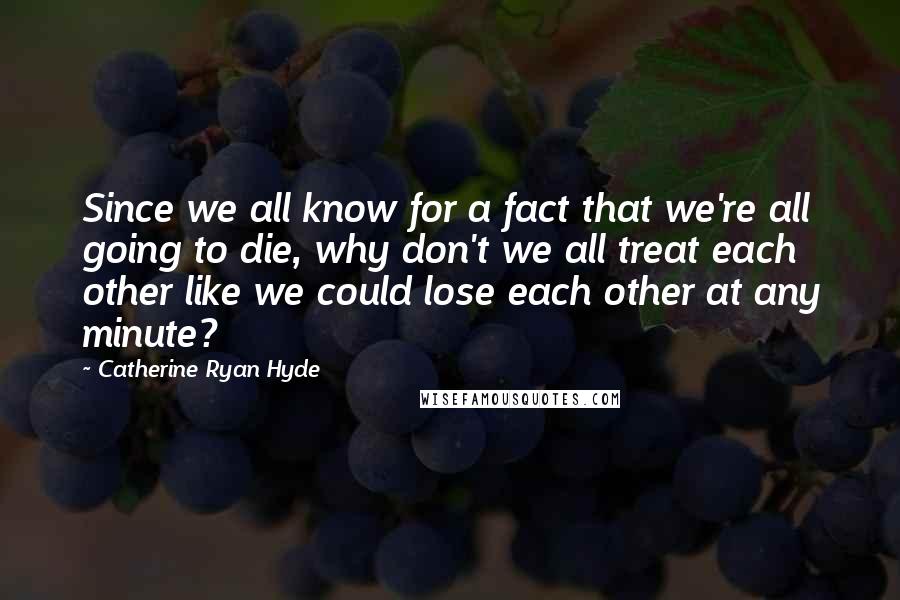 Catherine Ryan Hyde quotes: Since we all know for a fact that we're all going to die, why don't we all treat each other like we could lose each other at any minute?