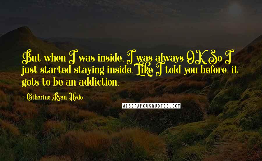 Catherine Ryan Hyde quotes: But when I was inside, I was always OK. So I just started staying inside. Like I told you before, it gets to be an addiction.