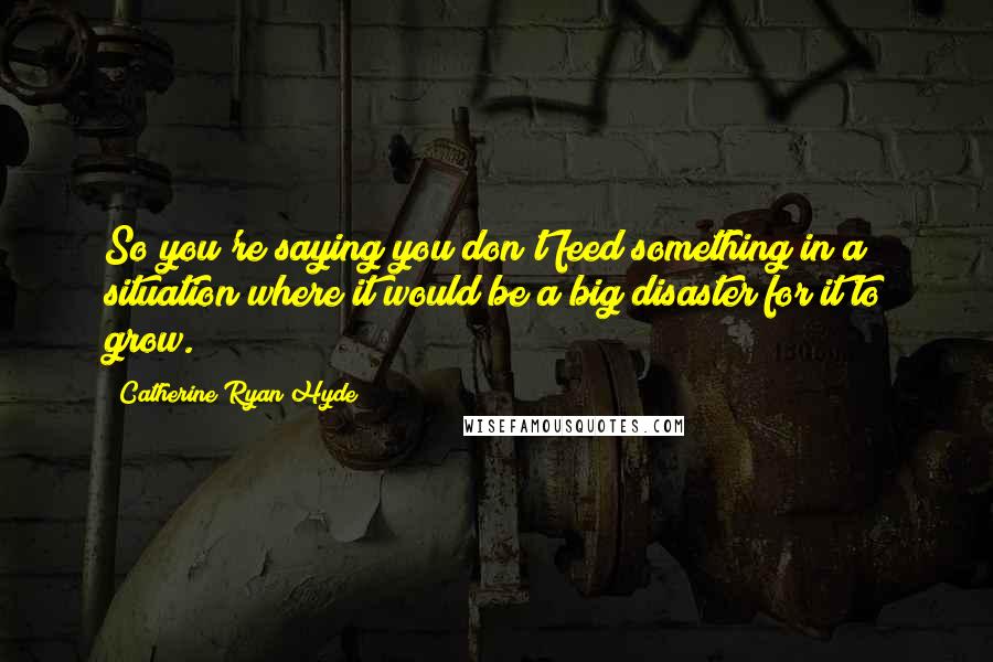 Catherine Ryan Hyde quotes: So you're saying you don't feed something in a situation where it would be a big disaster for it to grow.