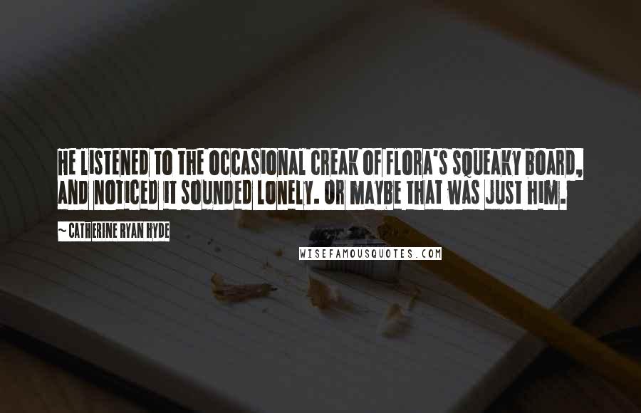 Catherine Ryan Hyde quotes: He listened to the occasional creak of Flora's squeaky board, and noticed it sounded lonely. Or maybe that was just him.