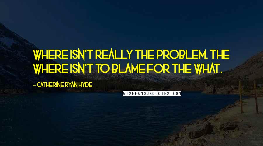 Catherine Ryan Hyde quotes: Where isn't really the problem. The where isn't to blame for the what.