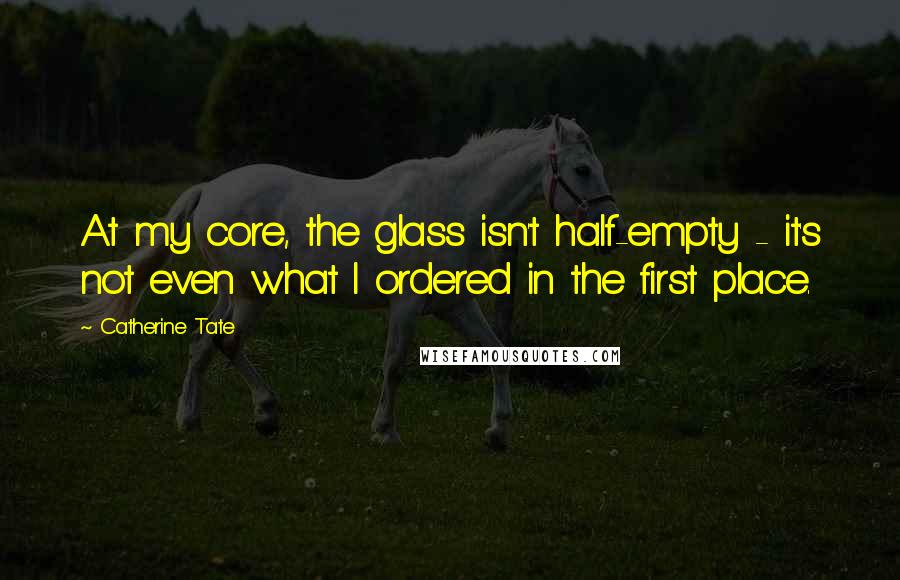 Catherine Tate quotes: At my core, the glass isn't half-empty - it's not even what I ordered in the first place.