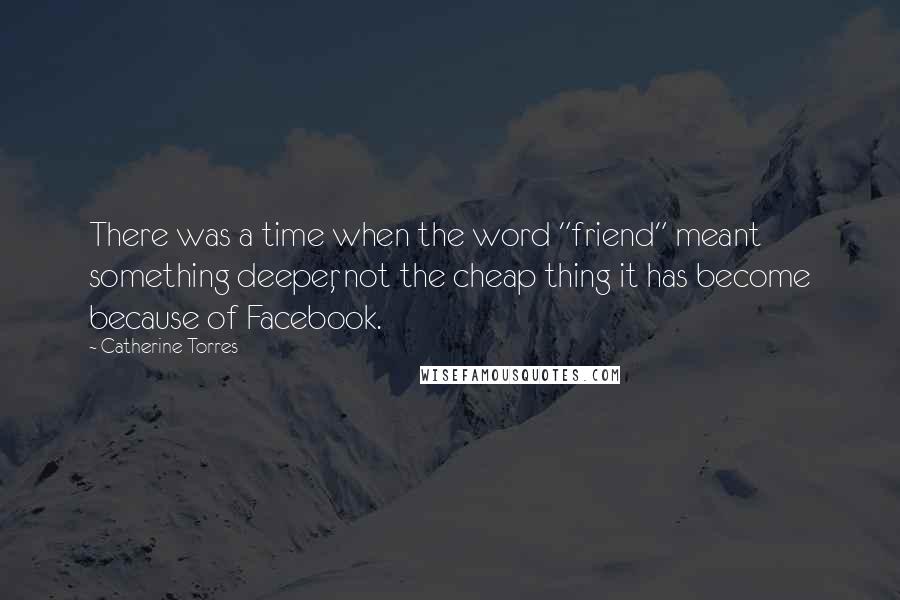 Catherine Torres quotes: There was a time when the word "friend" meant something deeper, not the cheap thing it has become because of Facebook.