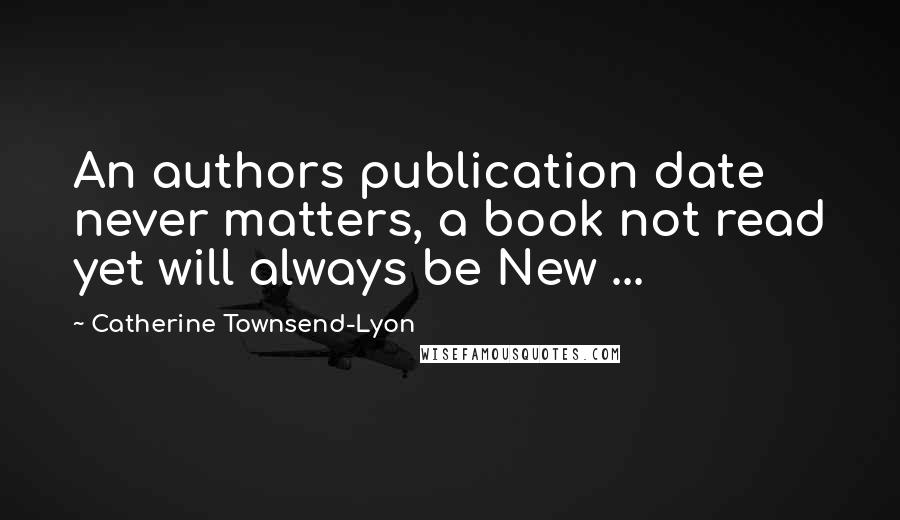 Catherine Townsend-Lyon quotes: An authors publication date never matters, a book not read yet will always be New ...