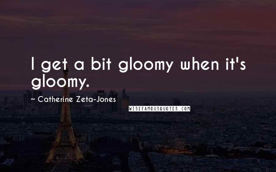 Catherine Zeta-Jones quotes: I get a bit gloomy when it's gloomy.