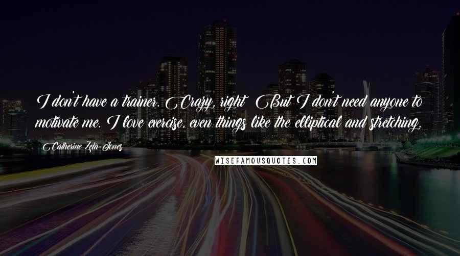 Catherine Zeta-Jones quotes: I don't have a trainer. Crazy, right? But I don't need anyone to motivate me. I love exercise, even things like the elliptical and stretching.