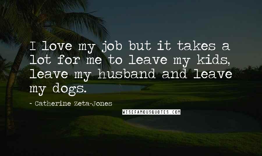 Catherine Zeta-Jones quotes: I love my job but it takes a lot for me to leave my kids, leave my husband and leave my dogs.