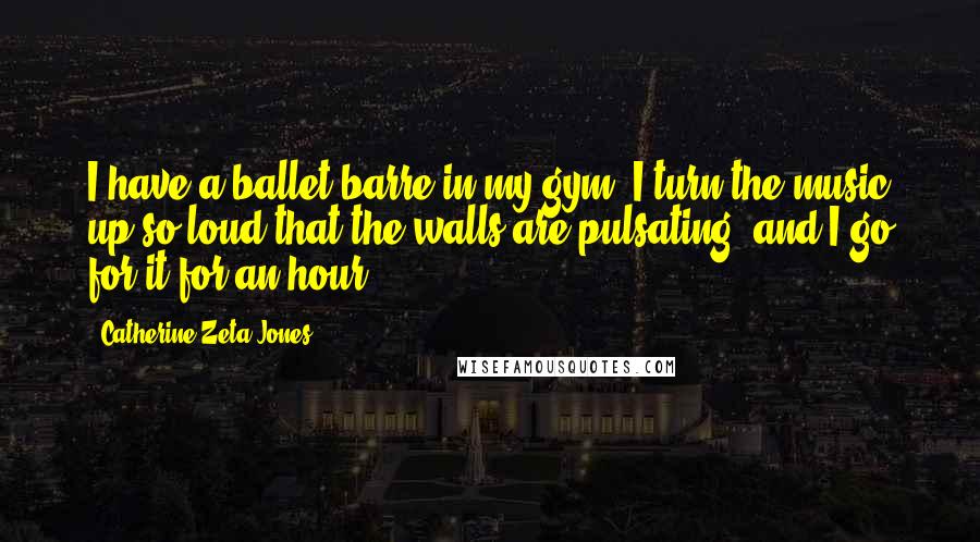 Catherine Zeta-Jones quotes: I have a ballet barre in my gym. I turn the music up so loud that the walls are pulsating, and I go for it for an hour.