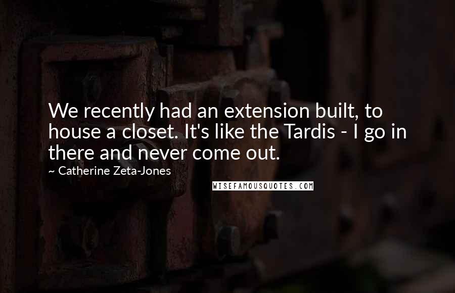 Catherine Zeta-Jones quotes: We recently had an extension built, to house a closet. It's like the Tardis - I go in there and never come out.
