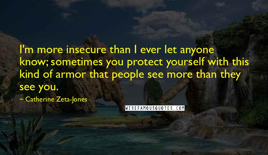 Catherine Zeta-Jones quotes: I'm more insecure than I ever let anyone know; sometimes you protect yourself with this kind of armor that people see more than they see you.
