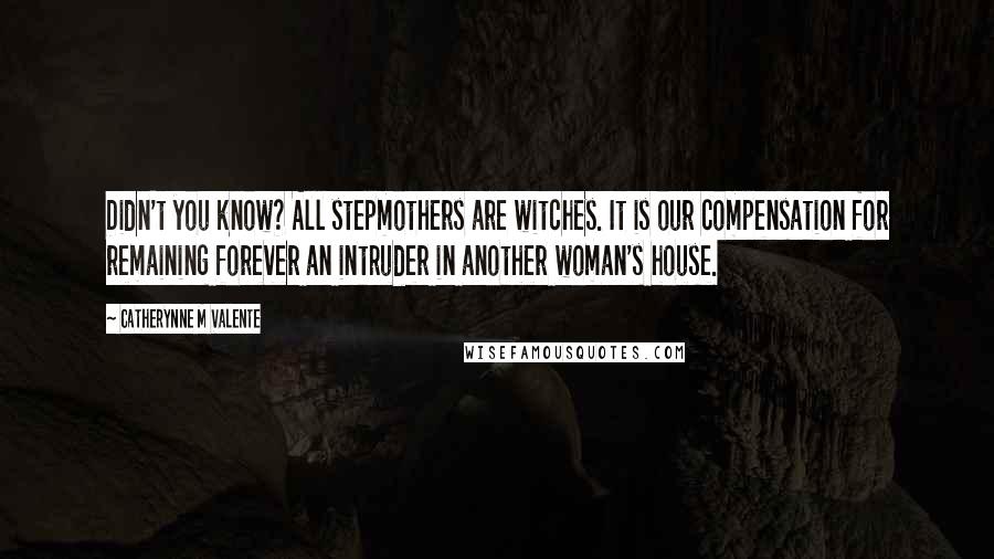 Catherynne M Valente quotes: Didn't you know? All stepmothers are witches. It is our compensation for remaining forever an intruder in another woman's house. Catherynne M Valente quotes: Didn't you know? All stepmothers are witches. It is our compensation for remaining forever an intruder in another woman's house.