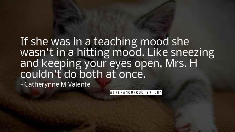 Catherynne M Valente quotes: If she was in a teaching mood she wasn't in a hitting mood. Like sneezing and keeping your eyes open, Mrs. H couldn't do both at once. Catherynne M Valente quotes: If she was in a teaching mood she wasn't in a hitting mood. Like sneezing and keeping your eyes open, Mrs. H couldn't do both at once.