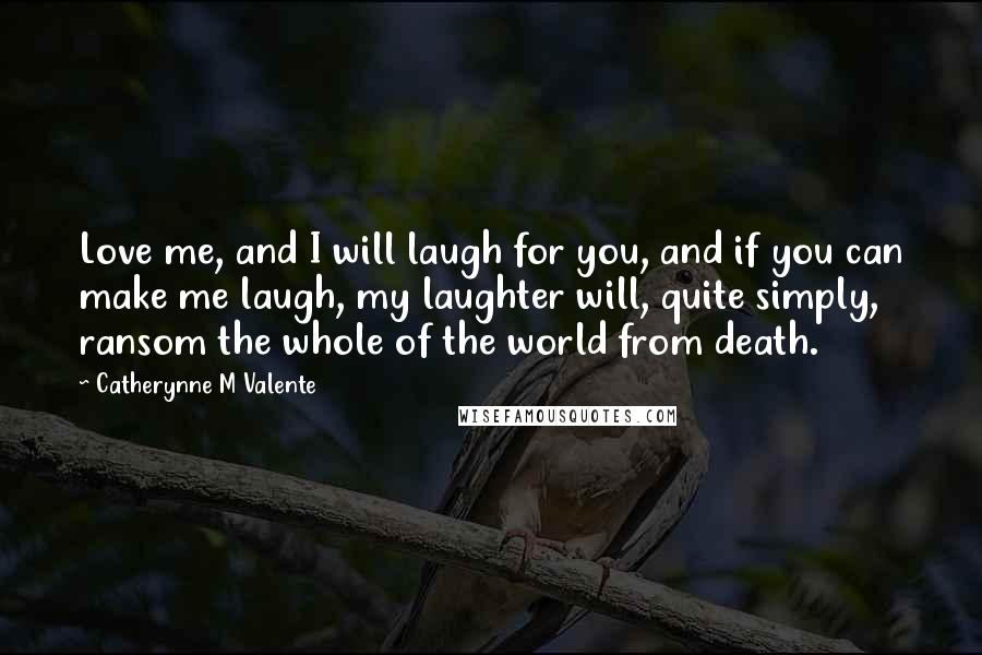 Catherynne M Valente quotes: Love me, and I will laugh for you, and if you can make me laugh, my laughter will, quite simply, ransom the whole of the world from death. Catherynne M Valente quotes: Love me, and I will laugh for you, and if you can make me laugh, my laughter will, quite simply, ransom the whole of the world from death.