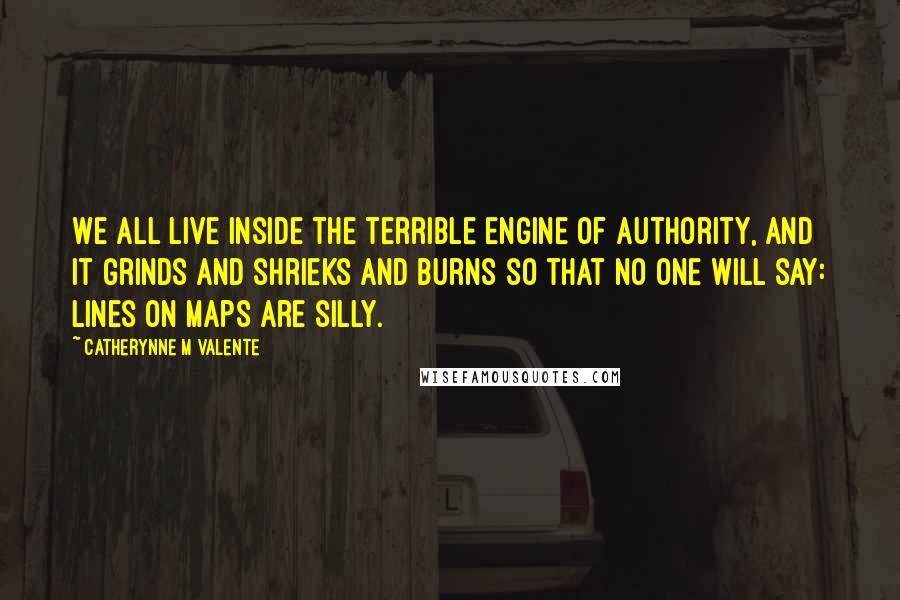 Catherynne M Valente quotes: We all live inside the terrible engine of authority, and it grinds and shrieks and burns so that no one will say: lines on maps are silly. Catherynne M Valente quotes: We all live inside the terrible engine of authority, and it grinds and shrieks and burns so that no one will say: lines on maps are silly.