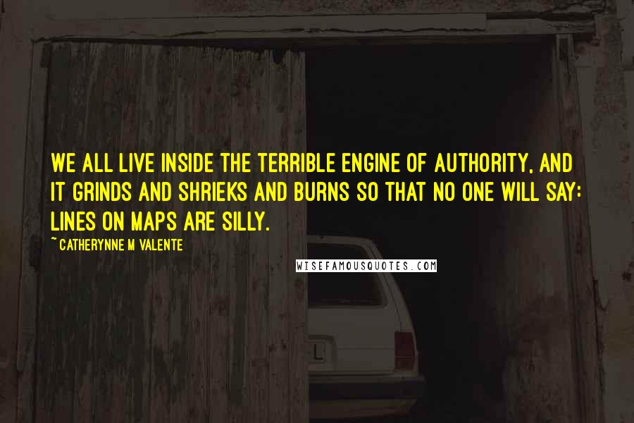 Catherynne M Valente quotes: We all live inside the terrible engine of authority, and it grinds and shrieks and burns so that no one will say: lines on maps are silly.