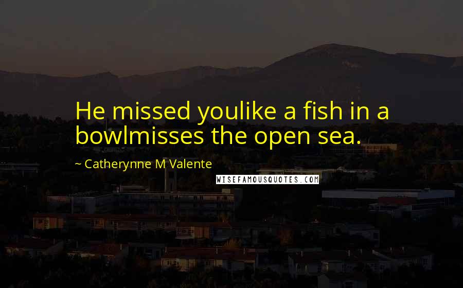 Catherynne M Valente quotes: He missed youlike a fish in a bowlmisses the open sea. Catherynne M Valente quotes: He missed youlike a fish in a bowlmisses the open sea.