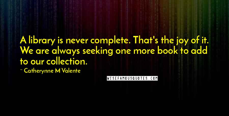 Catherynne M Valente quotes: A library is never complete. That's the joy of it. We are always seeking one more book to add to our collection.