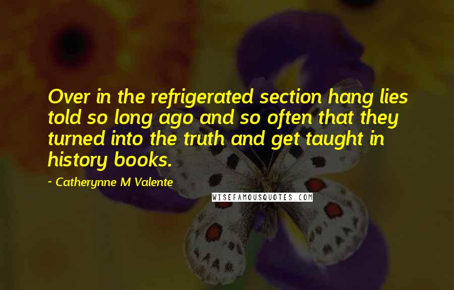 Catherynne M Valente quotes: Over in the refrigerated section hang lies told so long ago and so often that they turned into the truth and get taught in history books. Catherynne M Valente quotes: Over in the refrigerated section hang lies told so long ago and so often that they turned into the truth and get taught in history books.