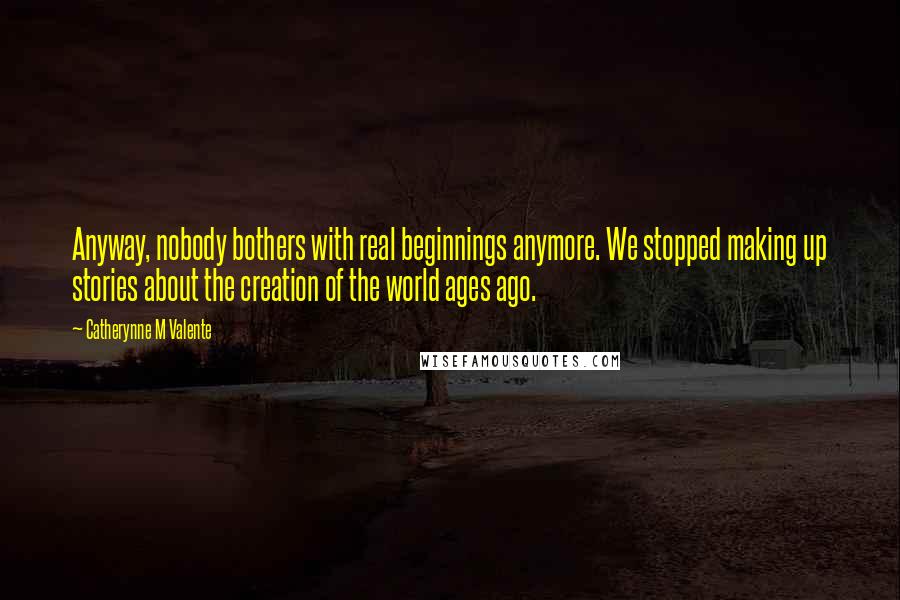 Catherynne M Valente quotes: Anyway, nobody bothers with real beginnings anymore. We stopped making up stories about the creation of the world ages ago. Catherynne M Valente quotes: Anyway, nobody bothers with real beginnings anymore. We stopped making up stories about the creation of the world ages ago.