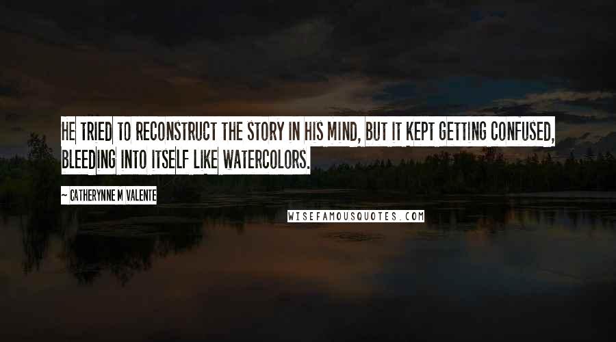 Catherynne M Valente quotes: He tried to reconstruct the story in his mind, but it kept getting confused, bleeding into itself like watercolors. Catherynne M Valente quotes: He tried to reconstruct the story in his mind, but it kept getting confused, bleeding into itself like watercolors.