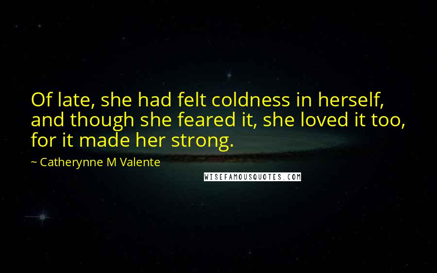 Catherynne M Valente quotes: Of late, she had felt coldness in herself, and though she feared it, she loved it too, for it made her strong. Catherynne M Valente quotes: Of late, she had felt coldness in herself, and though she feared it, she loved it too, for it made her strong.