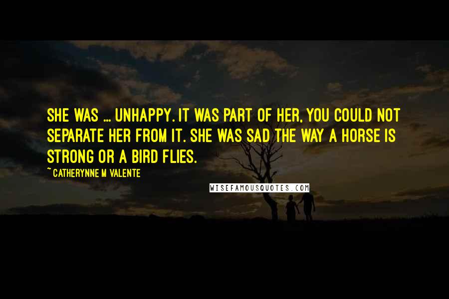 Catherynne M Valente quotes: She was ... unhappy. It was part of her, you could not separate her from it. She was sad the way a horse is strong or a bird flies. Catherynne M Valente quotes: She was ... unhappy. It was part of her, you could not separate her from it. She was sad the way a horse is strong or a bird flies.
