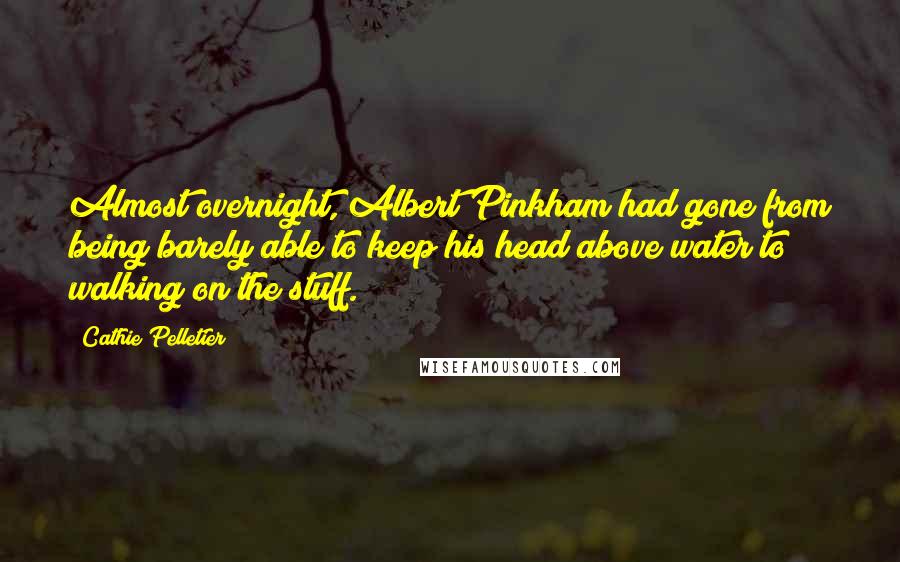 Cathie Pelletier quotes: Almost overnight, Albert Pinkham had gone from being barely able to keep his head above water to walking on the stuff. Cathie Pelletier quotes: Almost overnight, Albert Pinkham had gone from being barely able to keep his head above water to walking on the stuff.
